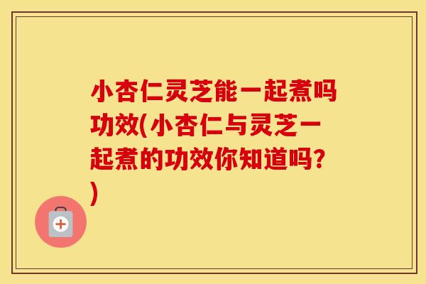 小杏仁灵芝能一起煮吗功效(小杏仁与灵芝一起煮的功效你知道吗？)