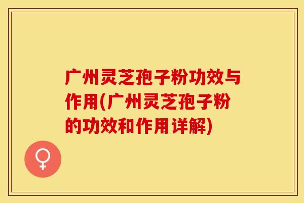 广州灵芝孢子粉功效与作用(广州灵芝孢子粉的功效和作用详解)