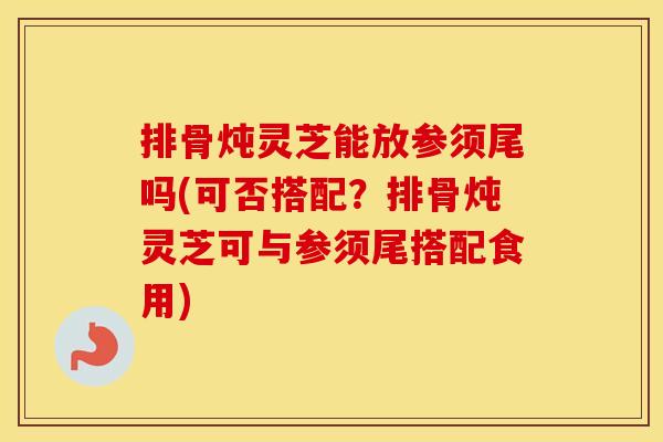 排骨炖灵芝能放参须尾吗(可否搭配？排骨炖灵芝可与参须尾搭配食用)