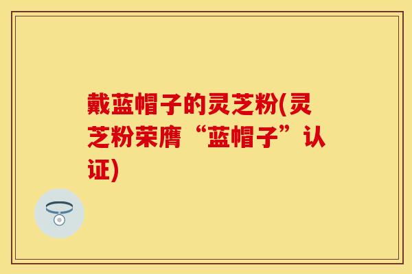 戴蓝帽子的灵芝粉(灵芝粉荣膺“蓝帽子”认证)