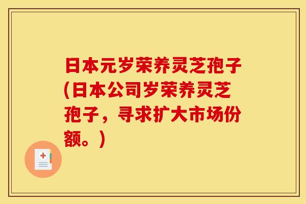 日本元岁荣养灵芝孢子(日本公司岁荣养灵芝孢子，寻求扩大市场份额。)