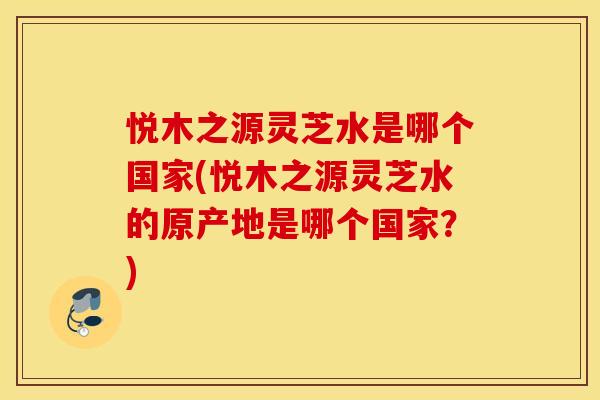 悦木之源灵芝水是哪个国家(悦木之源灵芝水的原产地是哪个国家？)
