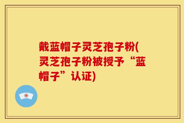 戴蓝帽子灵芝孢子粉(灵芝孢子粉被授予“蓝帽子”认证)