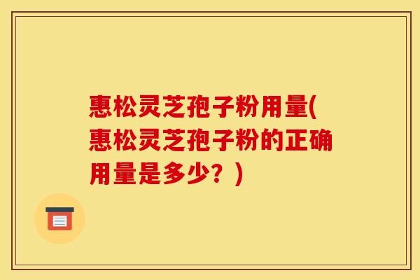 惠松灵芝孢子粉用量(惠松灵芝孢子粉的正确用量是多少？)