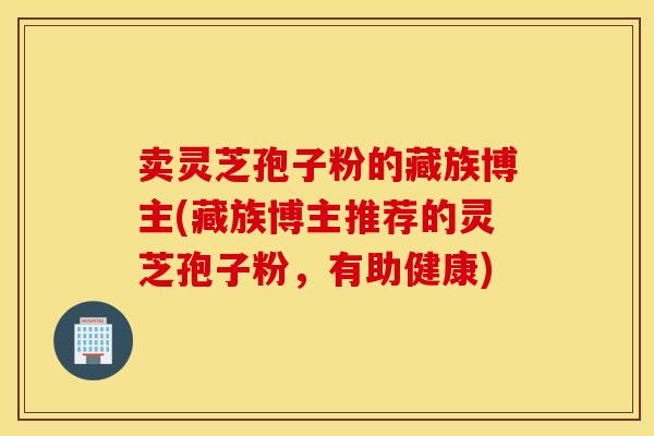 卖灵芝孢子粉的藏族博主(藏族博主推荐的灵芝孢子粉，有助健康)