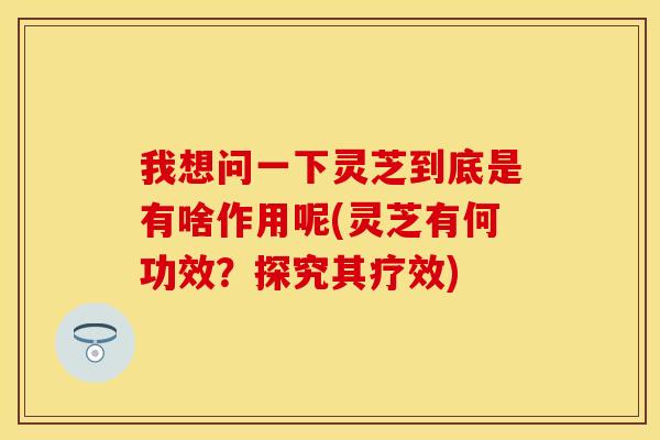 我想问一下灵芝到底是有啥作用呢(灵芝有何功效？探究其疗效)