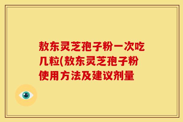 敖东灵芝孢子粉一次吃几粒(敖东灵芝孢子粉使用方法及建议剂量