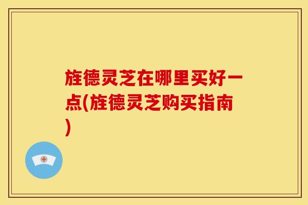 旌德灵芝在哪里买好一点(旌德灵芝购买指南)