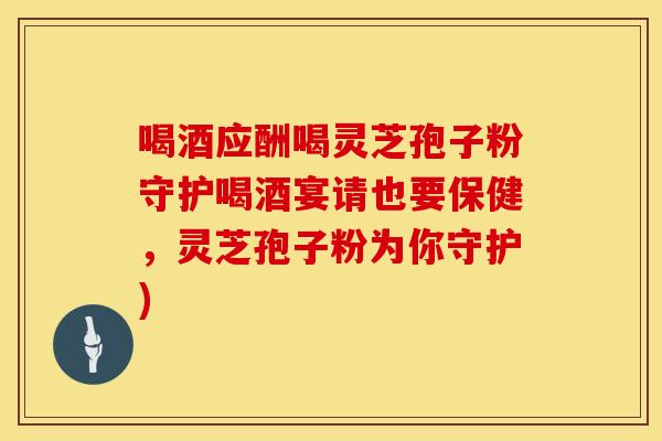 喝酒应酬喝灵芝孢子粉守护喝酒宴请也要保健，灵芝孢子粉为你守护)