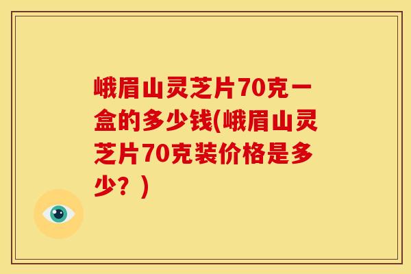 峨眉山灵芝片70克一盒的多少钱(峨眉山灵芝片70克装价格是多少？)