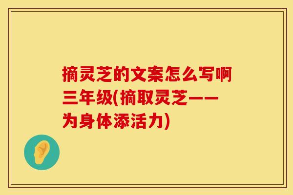 摘灵芝的文案怎么写啊三年级(摘取灵芝——为身体添活力)