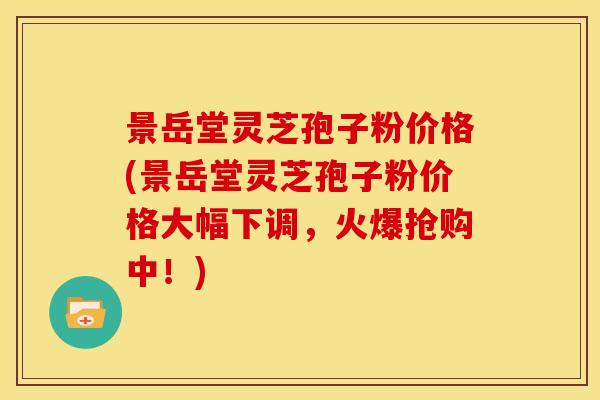 景岳堂灵芝孢子粉价格(景岳堂灵芝孢子粉价格大幅下调，火爆抢购中！)