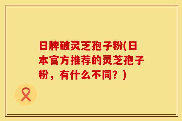 日牌破灵芝孢子粉(日本官方推荐的灵芝孢子粉，有什么不同？)