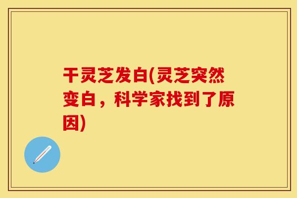 干灵芝发白(灵芝突然变白，科学家找到了原因)