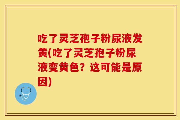 吃了灵芝孢子粉尿液发黄(吃了灵芝孢子粉尿液变黄色？这可能是原因)