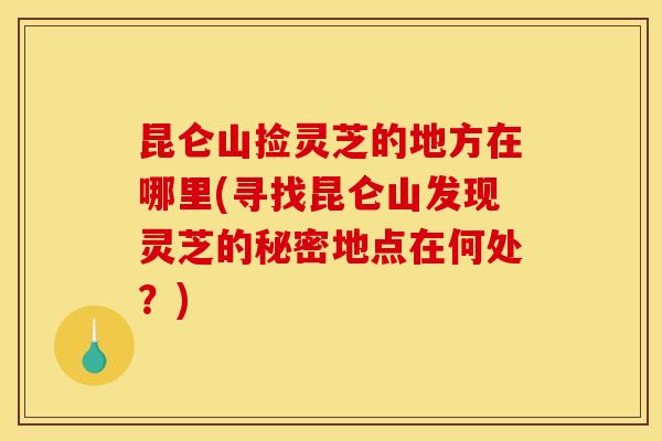 昆仑山捡灵芝的地方在哪里(寻找昆仑山发现灵芝的秘密地点在何处？)