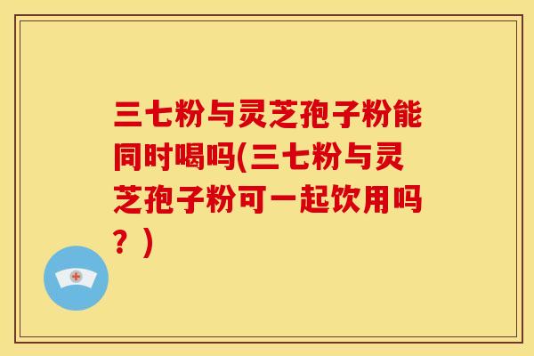 三七粉与灵芝孢子粉能同时喝吗(三七粉与灵芝孢子粉可一起饮用吗？)