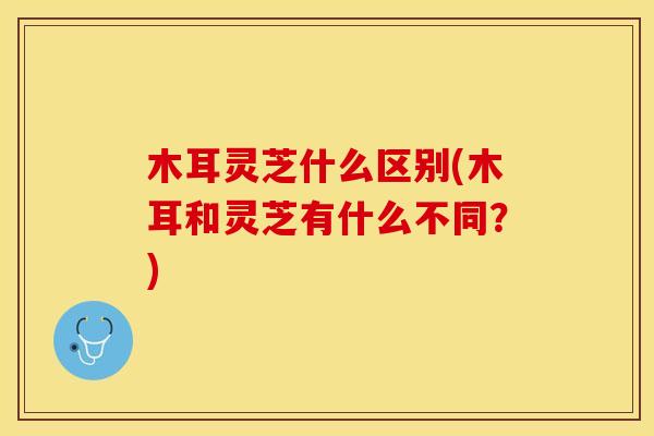 木耳灵芝什么区别(木耳和灵芝有什么不同？)