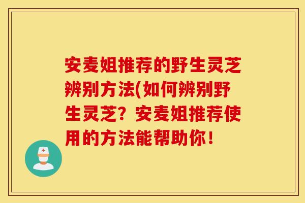 安麦姐推荐的野生灵芝辨别方法(如何辨别野生灵芝？安麦姐推荐使用的方法能帮助你！