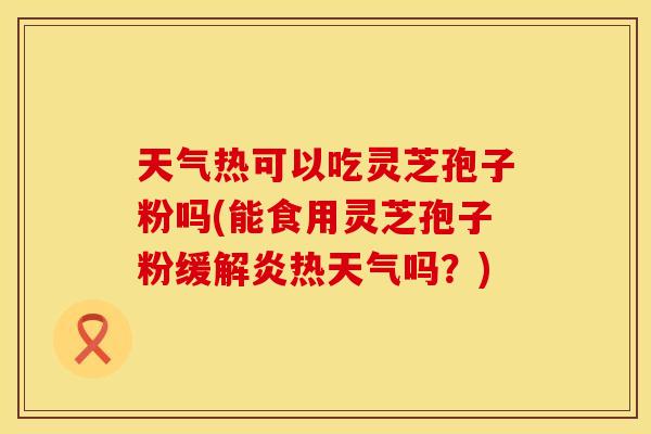 天气热可以吃灵芝孢子粉吗(能食用灵芝孢子粉缓解炎热天气吗？)