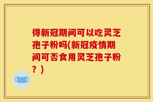 得新冠期间可以吃灵芝孢子粉吗(新冠疫情期间可否食用灵芝孢子粉？)