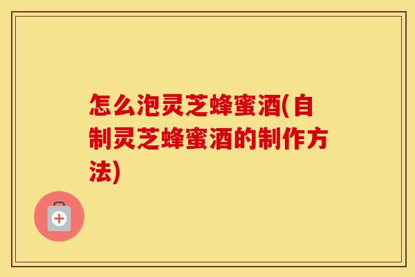 怎么泡灵芝蜂蜜酒(自制灵芝蜂蜜酒的制作方法)