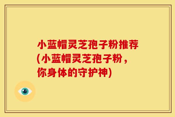 小蓝帽灵芝孢子粉推荐(小蓝帽灵芝孢子粉，你身体的守护神)