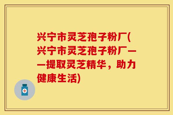 兴宁市灵芝孢子粉厂(兴宁市灵芝孢子粉厂——提取灵芝精华，助力健康生活)
