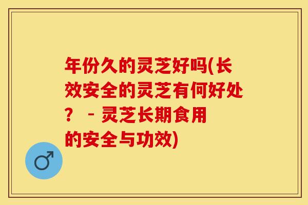 年份久的灵芝好吗(长效安全的灵芝有何好处？ - 灵芝长期食用的安全与功效)
