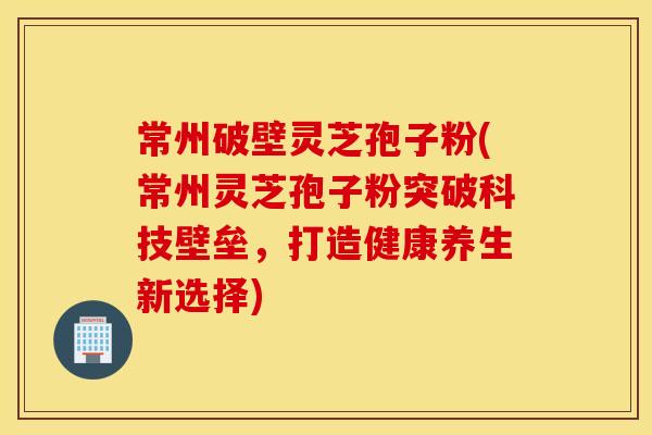 常州破壁灵芝孢子粉(常州灵芝孢子粉突破科技壁垒，打造健康养生新选择)
