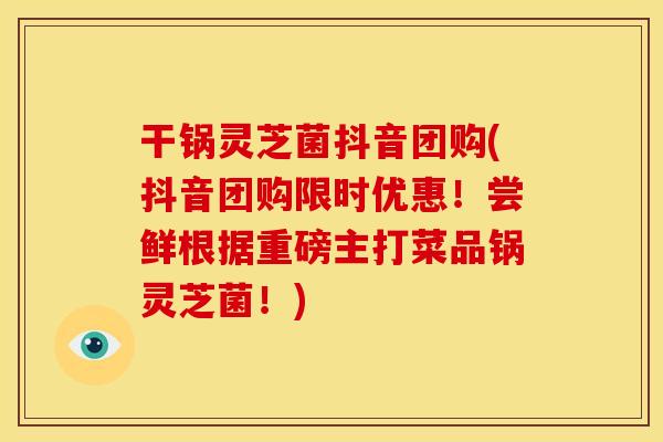 干锅灵芝菌抖音团购(抖音团购限时优惠！尝鲜根据重磅主打菜品锅灵芝菌！)