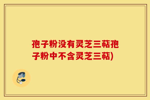 孢子粉没有灵芝三萜孢子粉中不含灵芝三萜)