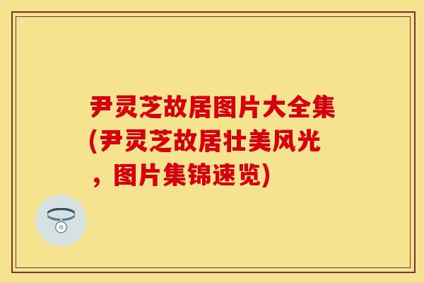 尹灵芝故居图片大全集(尹灵芝故居壮美风光，图片集锦速览)