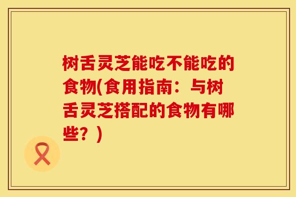 树舌灵芝能吃不能吃的食物(食用指南：与树舌灵芝搭配的食物有哪些？)