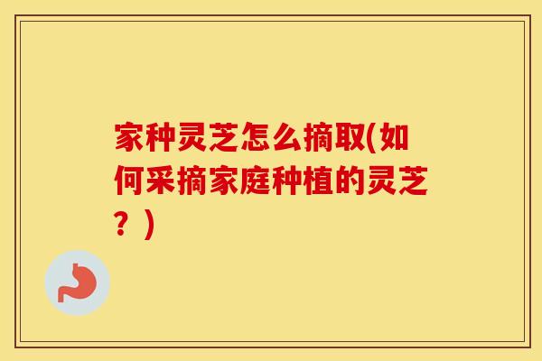 家种灵芝怎么摘取(如何采摘家庭种植的灵芝？)