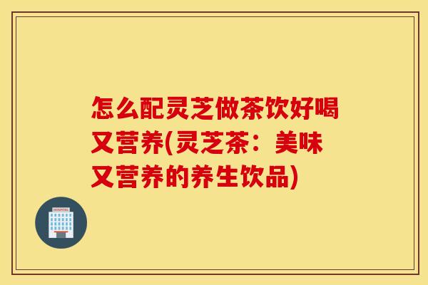 怎么配灵芝做茶饮好喝又营养(灵芝茶：美味又营养的养生饮品)