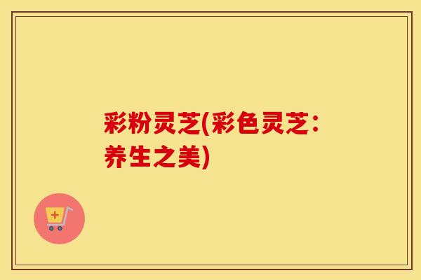 彩粉灵芝(彩色灵芝：养生之美)