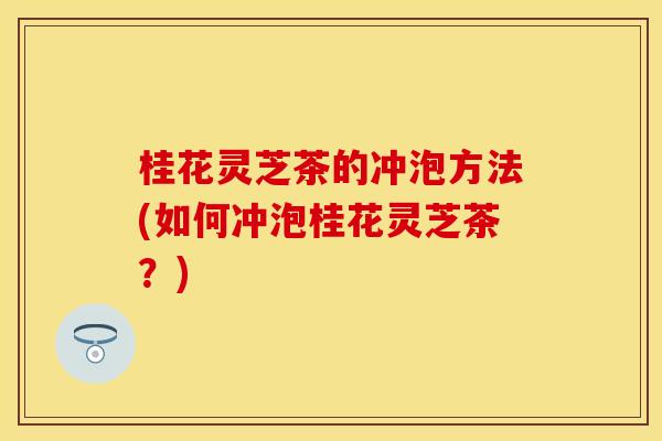 桂花灵芝茶的冲泡方法(如何冲泡桂花灵芝茶？)