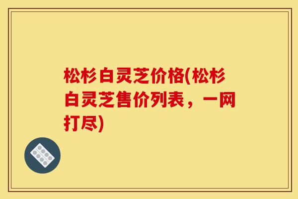 松杉白灵芝价格(松杉白灵芝售价列表，一网打尽)