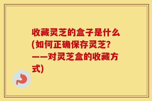 收藏灵芝的盒子是什么(如何正确保存灵芝？——对灵芝盒的收藏方式)