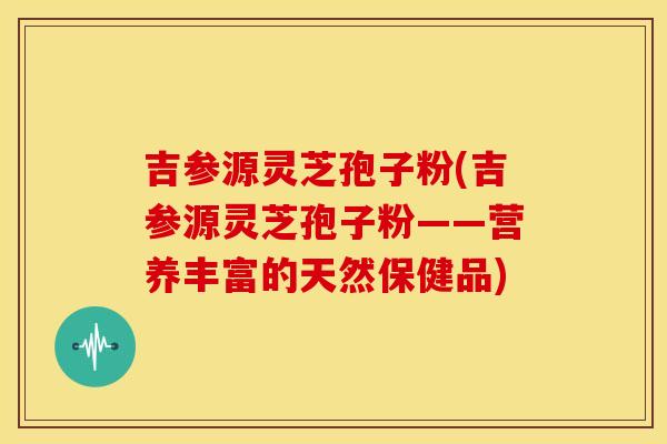 吉参源灵芝孢子粉(吉参源灵芝孢子粉——营养丰富的天然保健品)