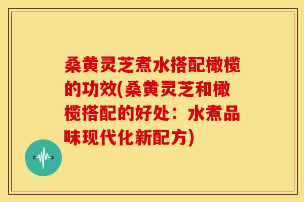 桑黄灵芝煮水搭配橄榄的功效(桑黄灵芝和橄榄搭配的好处：水煮品味现代化新配方)