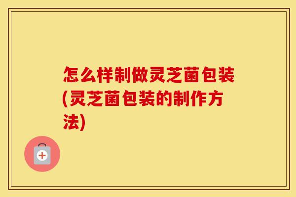 怎么样制做灵芝菌包装(灵芝菌包装的制作方法)