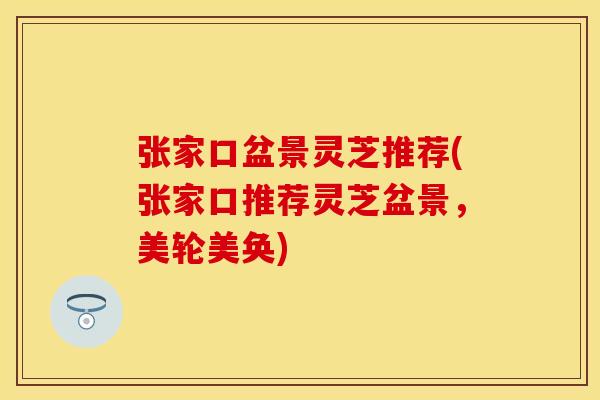 张家口盆景灵芝推荐(张家口推荐灵芝盆景，美轮美奂)