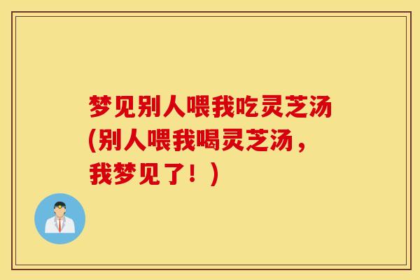 梦见别人喂我吃灵芝汤(别人喂我喝灵芝汤，我梦见了！)