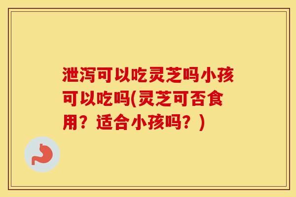 泄泻可以吃灵芝吗小孩可以吃吗(灵芝可否食用？适合小孩吗？)