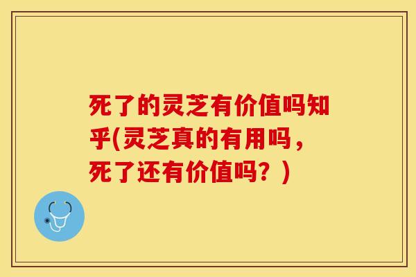 死了的灵芝有价值吗知乎(灵芝真的有用吗，死了还有价值吗？)