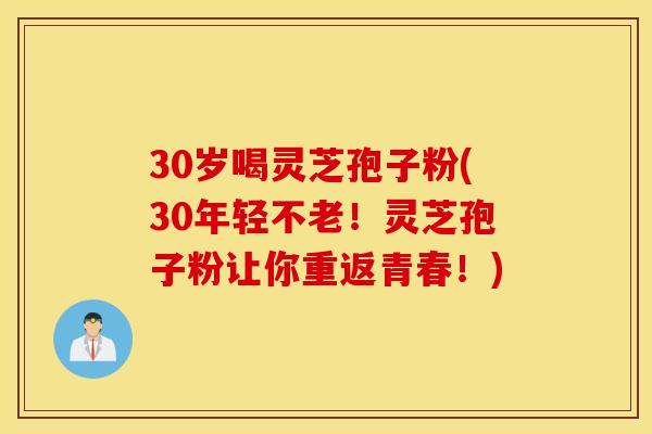 30岁喝灵芝孢子粉(30年轻不老！灵芝孢子粉让你重返青春！)