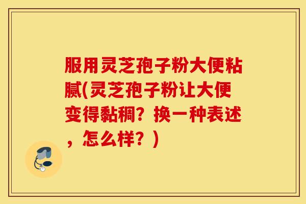 服用灵芝孢子粉大便粘腻(灵芝孢子粉让大便变得黏稠？换一种表述，怎么样？)