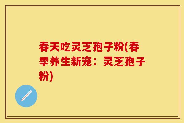 春天吃灵芝孢子粉(春季养生新宠：灵芝孢子粉)